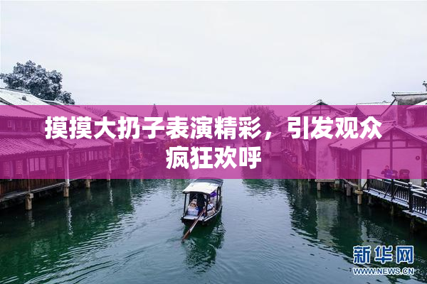 摸摸大扔子表演精彩，引发观众疯狂欢呼