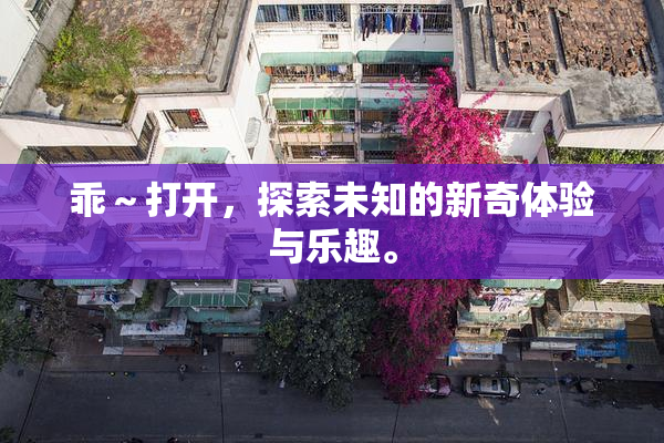 乖～打开，探索未知的新奇体验与乐趣。