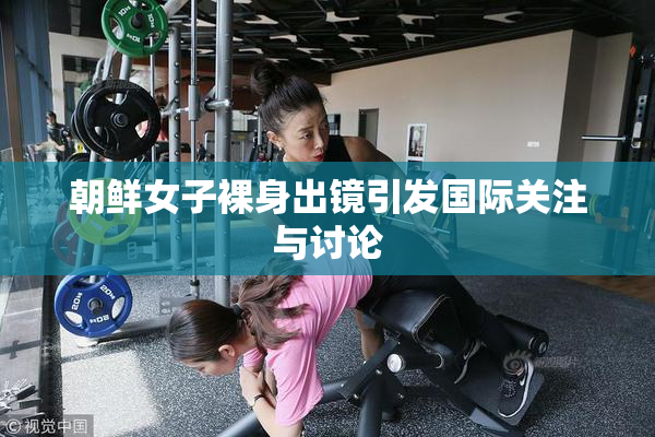 朝鲜女子裸身出镜引发国际关注与讨论