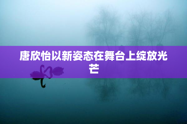 唐欣怡以新姿态在舞台上绽放光芒