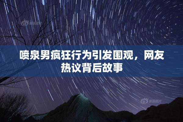 喷泉男疯狂行为引发围观，网友热议背后故事
