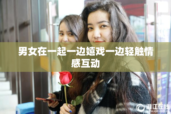 男女在一起一边嬉戏一边轻触情感互动
