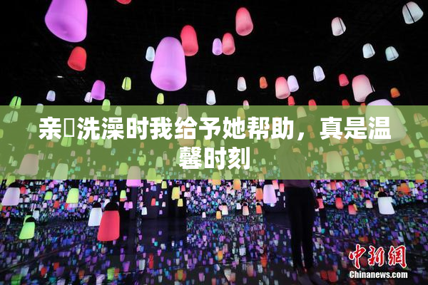 亲妺洗澡时我给予她帮助，真是温馨时刻