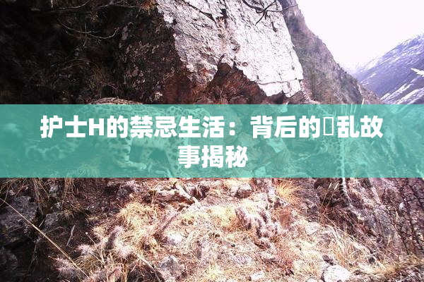 护士H的禁忌生活：背后的婬乱故事揭秘