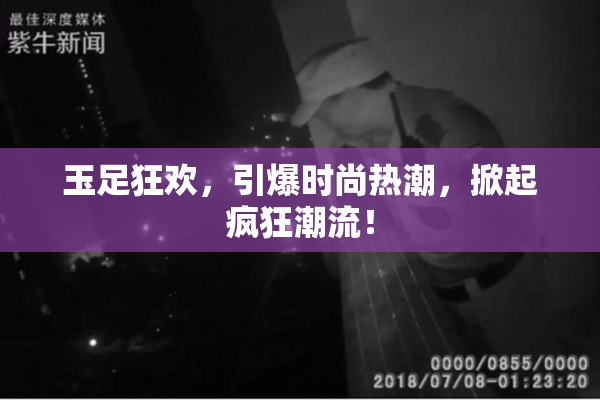 玉足狂欢，引爆时尚热潮，掀起疯狂潮流！