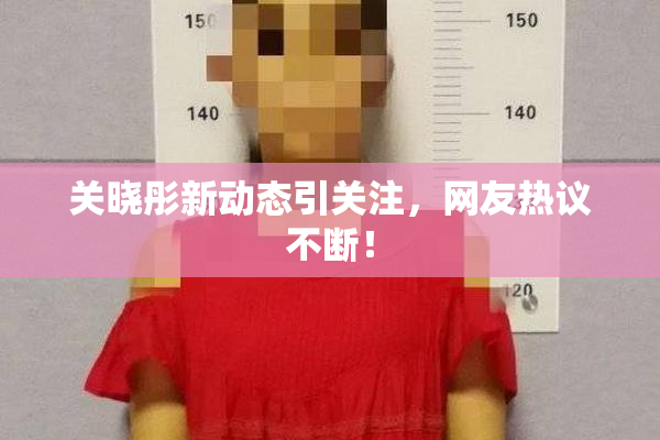 关晓彤新动态引关注，网友热议不断！