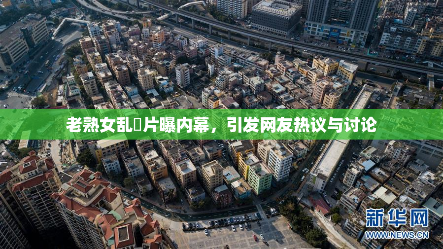 老熟女乱婬片曝内幕，引发网友热议与讨论