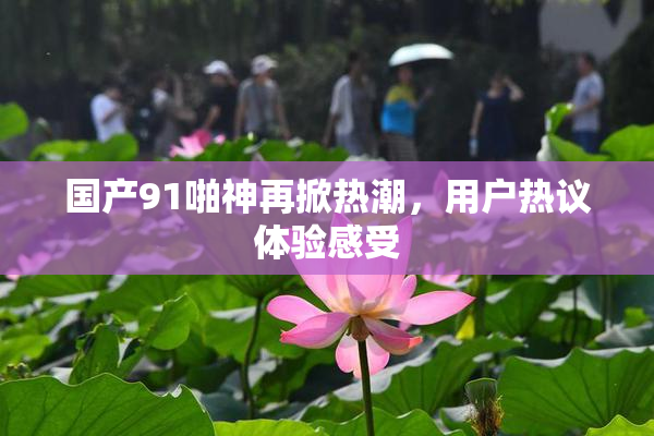 国产91啪神再掀热潮，用户热议体验感受