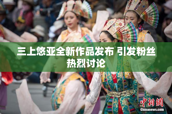 三上悠亚全新作品发布 引发粉丝热烈讨论