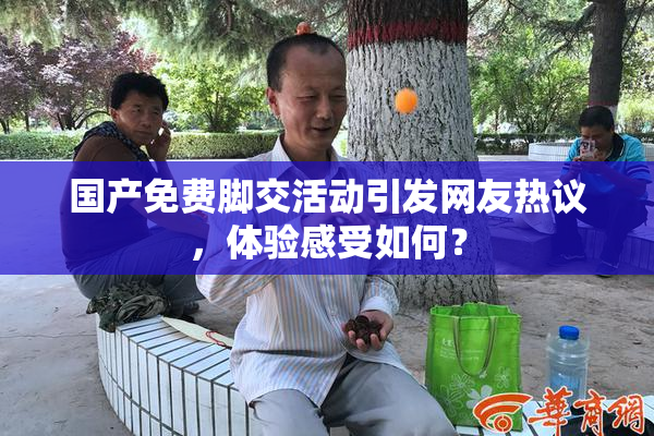 国产免费脚交活动引发网友热议，体验感受如何？
