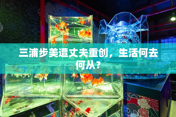 三浦步美遭丈夫重创，生活何去何从？