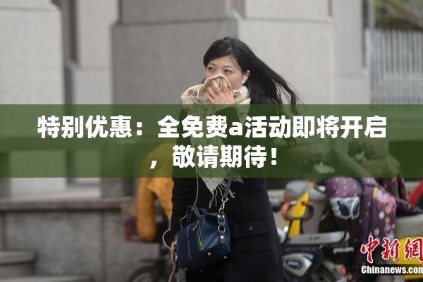 特别优惠：全免费a活动即将开启，敬请期待！