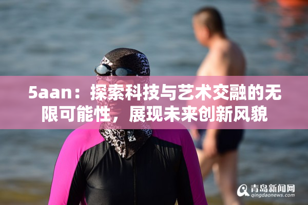 5aan：探索科技与艺术交融的无限可能性，展现未来创新风貌