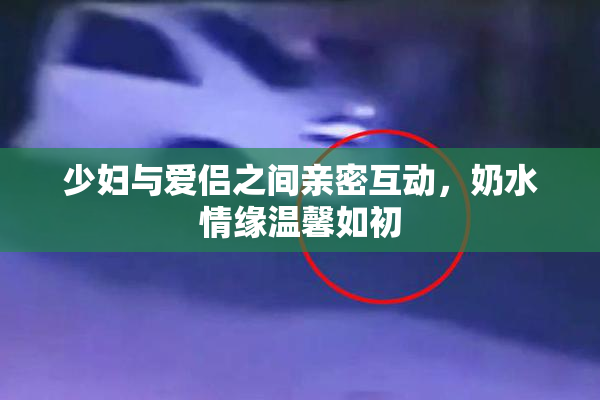 少妇与爱侣之间亲密互动，奶水情缘温馨如初