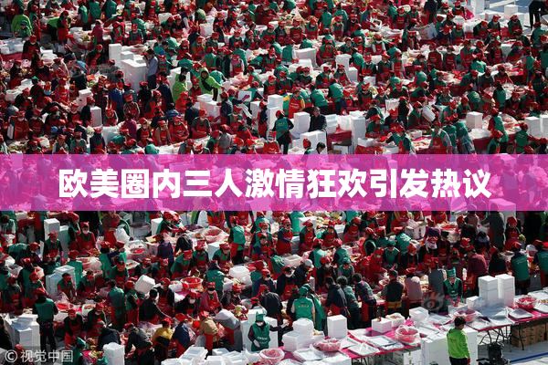 欧美圈内三人激情狂欢引发热议