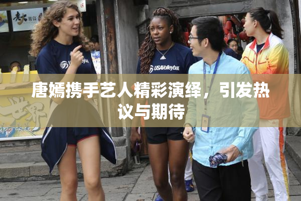 唐嫣携手艺人精彩演绎，引发热议与期待