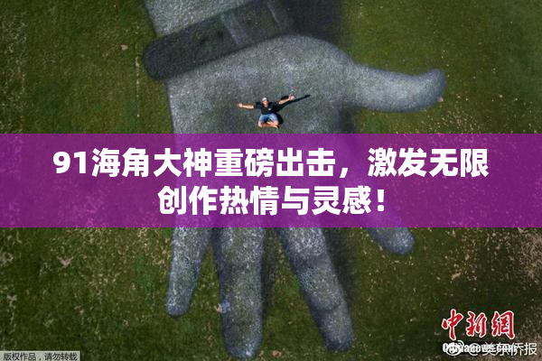 91海角大神重磅出击，激发无限创作热情与灵感！