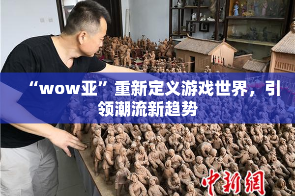 “wow亚”重新定义游戏世界，引领潮流新趋势