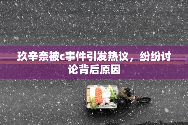 玖辛奈被c事件引发热议，纷纷讨论背后原因