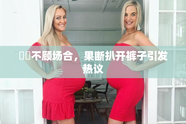 妺妺不顾场合，果断扒开裤子引发热议