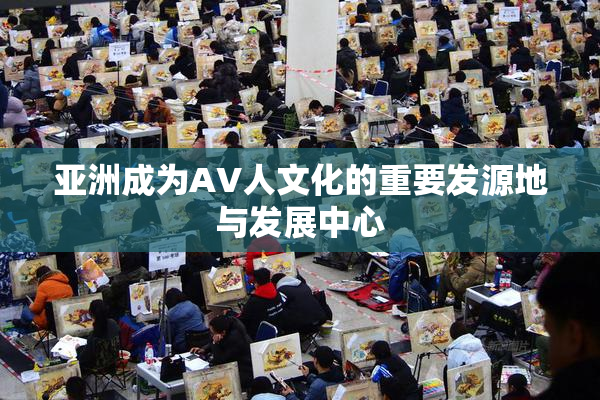 亚洲成为AV人文化的重要发源地与发展中心