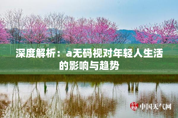 深度解析：a无码视对年轻人生活的影响与趋势