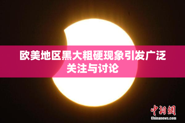 欧美地区黑大粗硬现象引发广泛关注与讨论