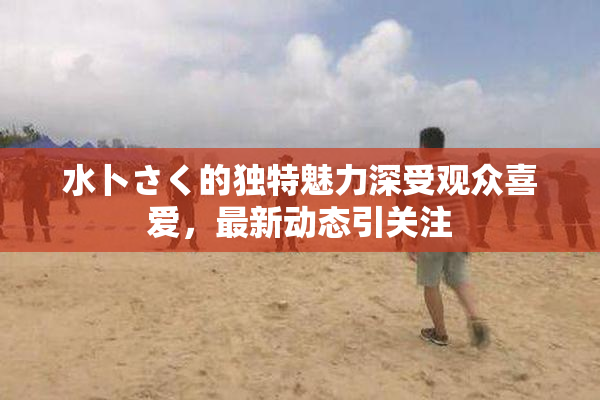 水卜さく的独特魅力深受观众喜爱，最新动态引关注