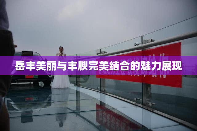 岳丰美丽与丰腴完美结合的魅力展现