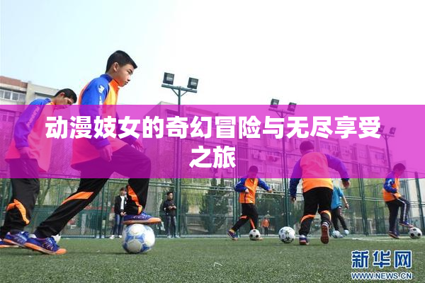 动漫妓女的奇幻冒险与无尽享受之旅