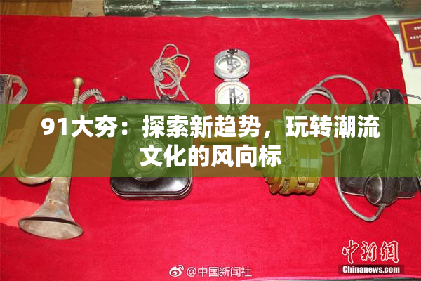 91大夯：探索新趋势，玩转潮流文化的风向标