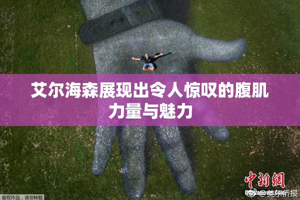 艾尔海森展现出令人惊叹的腹肌力量与魅力
