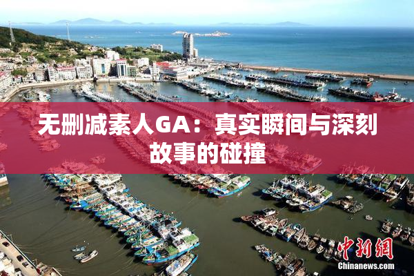 无删减素人GA：真实瞬间与深刻故事的碰撞