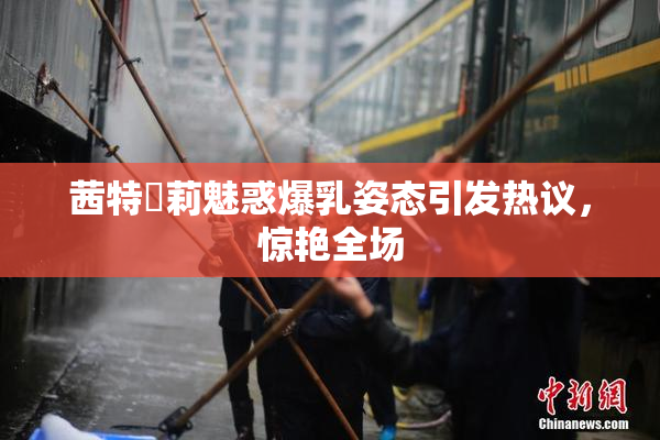 茜特菈莉魅惑爆乳姿态引发热议，惊艳全场