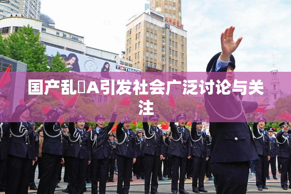 国产乱婬A引发社会广泛讨论与关注