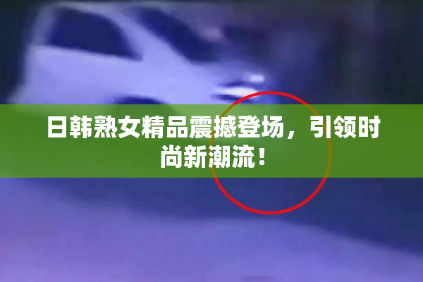 日韩熟女精品震撼登场，引领时尚新潮流！