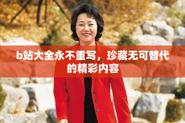 b站大全永不重写，珍藏无可替代的精彩内容