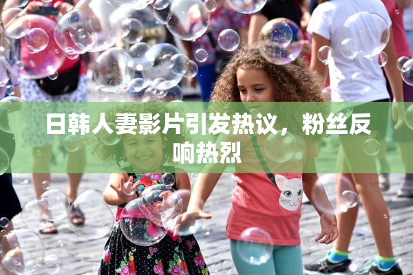 日韩人妻影片引发热议，粉丝反响热烈