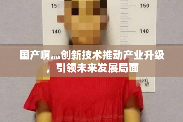 国产啊灬创新技术推动产业升级，引领未来发展局面