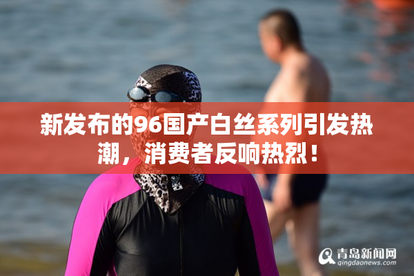 新发布的96国产白丝系列引发热潮，消费者反响热烈！