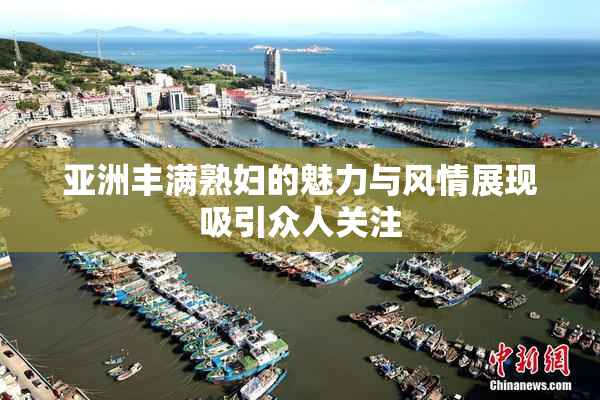 亚洲丰满熟妇的魅力与风情展现吸引众人关注