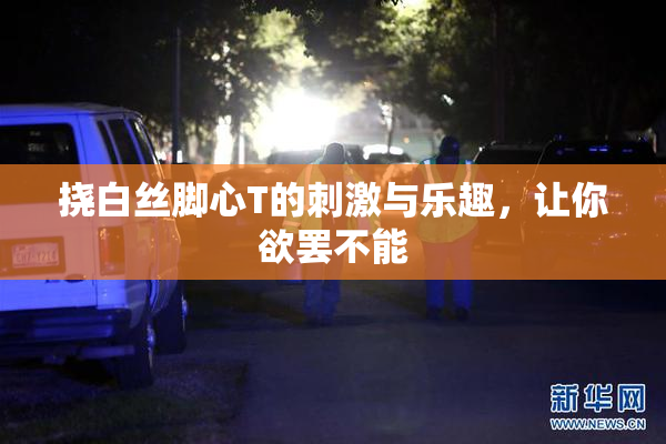 挠白丝脚心T的刺激与乐趣，让你欲罢不能