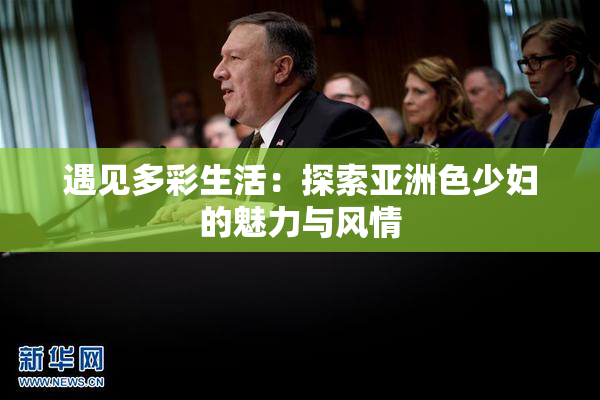 遇见多彩生活：探索亚洲色少妇的魅力与风情