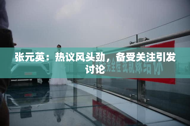 张元英：热议风头劲，备受关注引发讨论