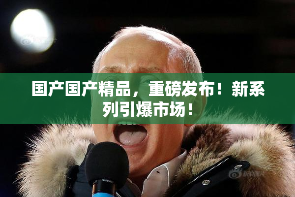 国产国产精品，重磅发布！新系列引爆市场！