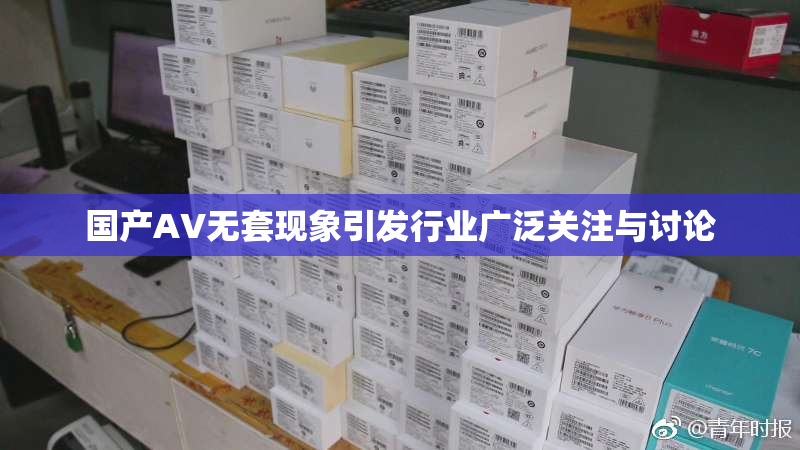 国产AV无套现象引发行业广泛关注与讨论