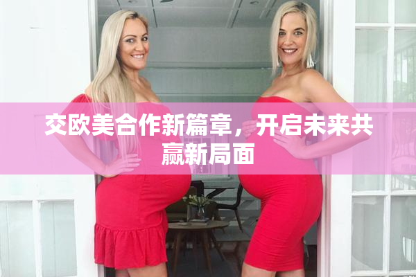 交欧美合作新篇章，开启未来共赢新局面
