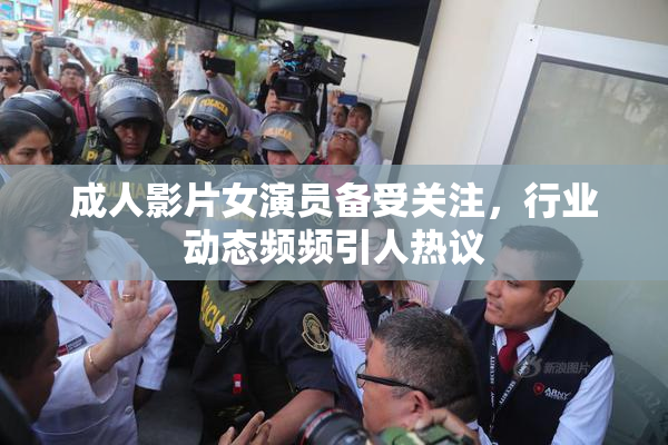 成人影片女演员备受关注，行业动态频频引人热议
