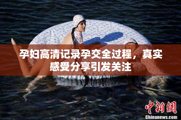 孕妇高清记录孕交全过程，真实感受分享引发关注
