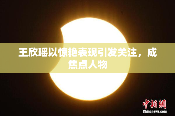王欣瑶以惊艳表现引发关注，成焦点人物